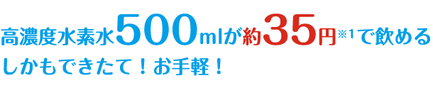 高濃度水素水500mlが約35円※1で飲める
しかもできたて！お手軽！