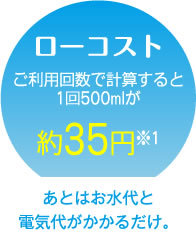 ローコスト　ご利用回数で計算すると1回500mlが約35円※1