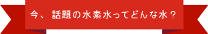 今、話題の水素水ってどんな水？