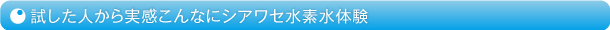 試した人から実感こんなにシアワセ水素水体験