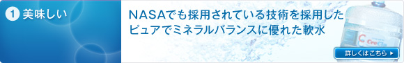 1.美味しい　NASAでも採用されている技術を採用したピュアでミネラルバランスに湯ぐれた軟水