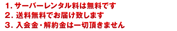 1.サーバレンタル料は無料です　2.送料無料でお届け致します　3.入会金・解約金は一切頂きません