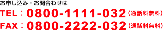 お申し込み・お問合わせはTEL：0800-1111-032（通話料無料）　FAX：0800-2222-032（通話料無料）