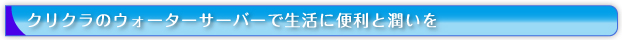 クリクラのウォーターサーバーで生活に便利と潤いを。